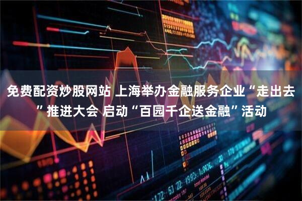 免费配资炒股网站 上海举办金融服务企业“走出去”推进大会 启动“百园千企送金融”活动