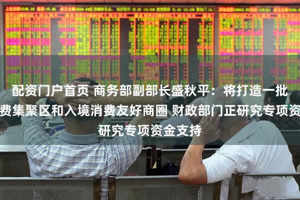 配资门户首页 商务部副部长盛秋平：将打造一批国际消费集聚区和入境消费友好商圈 财政部门正研究专项资金支持