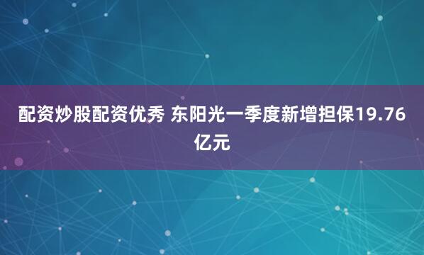 配资炒股配资优秀 东阳光一季度新增担保19.76亿元