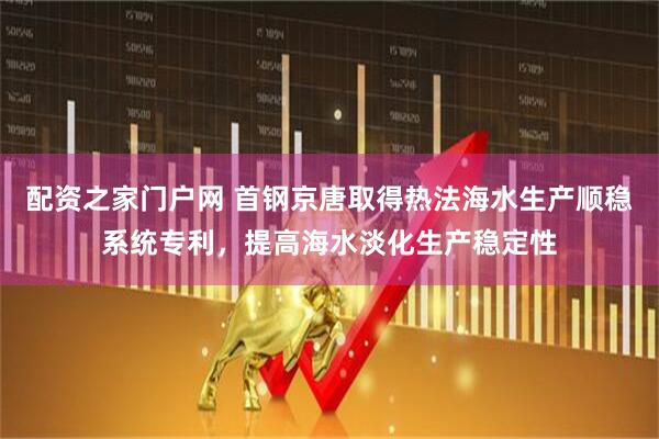 配资之家门户网 首钢京唐取得热法海水生产顺稳系统专利，提高海水淡化生产稳定性