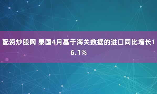 配资炒股网 泰国4月基于海关数据的进口同比增长16.1%
