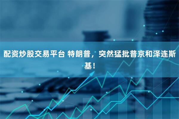 配资炒股交易平台 特朗普，突然猛批普京和泽连斯基！