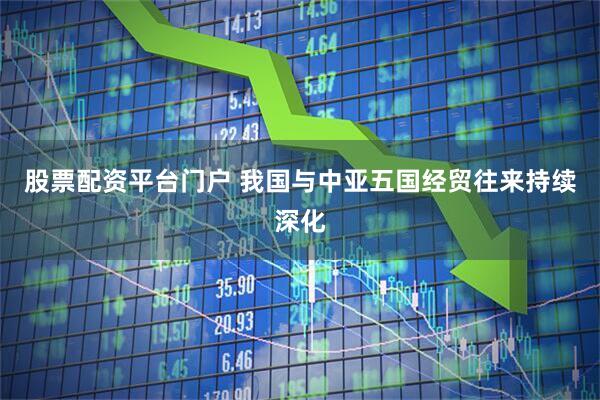 股票配资平台门户 我国与中亚五国经贸往来持续深化