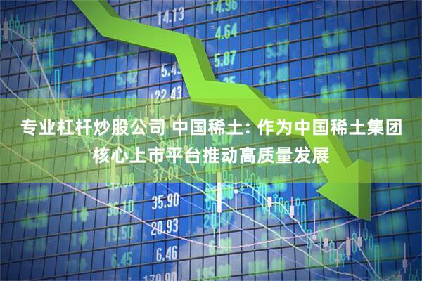 专业杠杆炒股公司 中国稀土: 作为中国稀土集团核心上市平台推动高质量发展