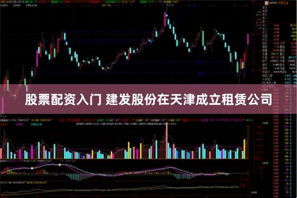 股票配资入门 建发股份在天津成立租赁公司