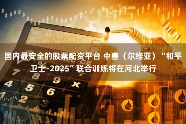 国内最安全的股票配资平台 中塞（尔维亚）“和平卫士-2025”联合训练将在河北举行
