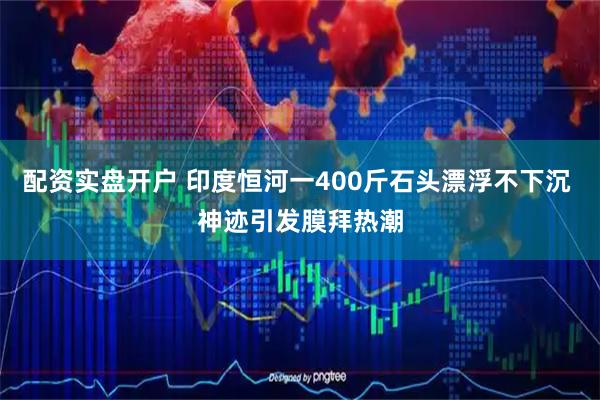 配资实盘开户 印度恒河一400斤石头漂浮不下沉 神迹引发膜拜热潮