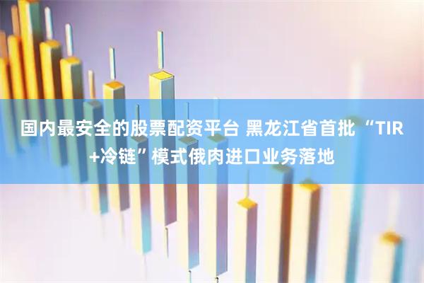 国内最安全的股票配资平台 黑龙江省首批 “TIR+冷链”模式俄肉进口业务落地