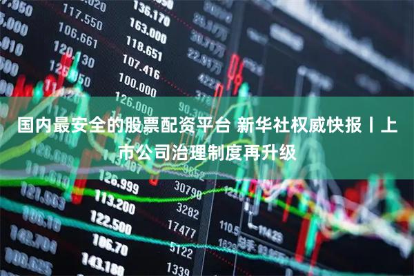 国内最安全的股票配资平台 新华社权威快报丨上市公司治理制度再升级