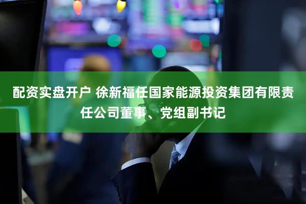 配资实盘开户 徐新福任国家能源投资集团有限责任公司董事、党组副书记
