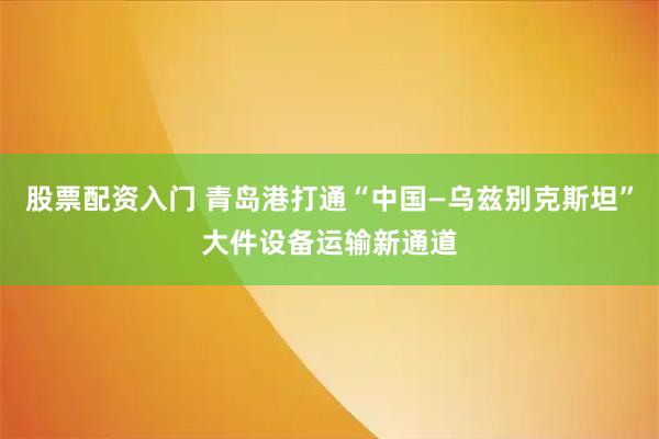 股票配资入门 青岛港打通“中国—乌兹别克斯坦”大件设备运输新通道