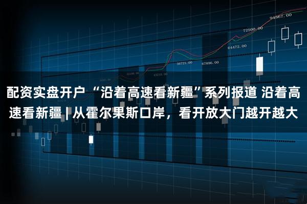 配资实盘开户 “沿着高速看新疆”系列报道 沿着高速看新疆 | 从霍尔果斯口岸，看开放大门越开越大