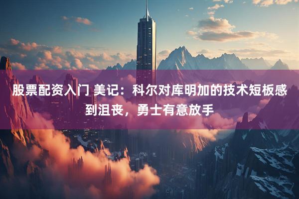 股票配资入门 美记：科尔对库明加的技术短板感到沮丧，勇士有意放手