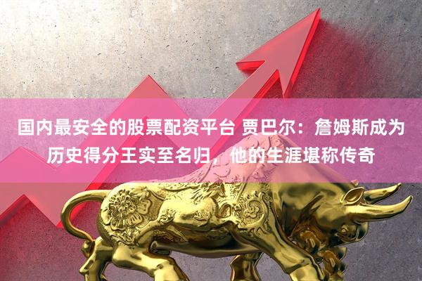 国内最安全的股票配资平台 贾巴尔：詹姆斯成为历史得分王实至名归，他的生涯堪称传奇