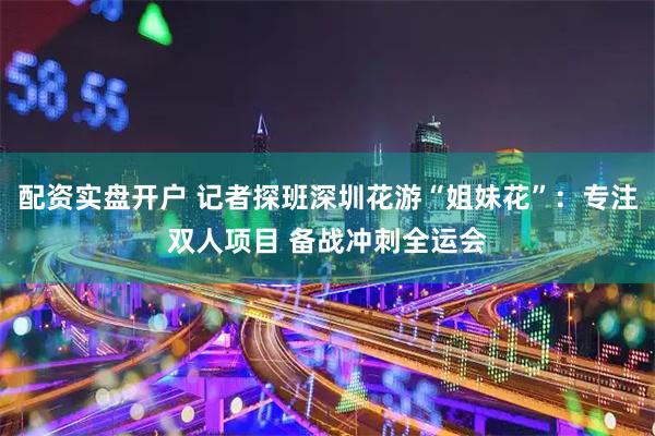配资实盘开户 记者探班深圳花游“姐妹花”：专注双人项目 备战冲刺全运会
