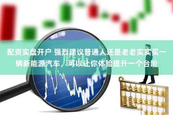 配资实盘开户 强烈建议普通人还是老老实实买一辆新能源汽车，可以让你体验提升一个台阶