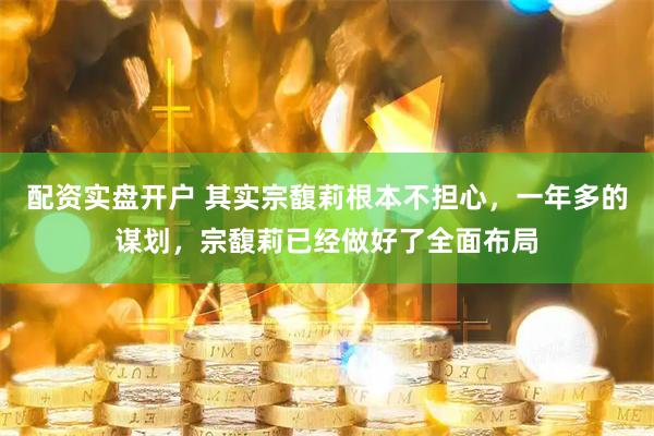 配资实盘开户 其实宗馥莉根本不担心，一年多的谋划，宗馥莉已经做好了全面布局