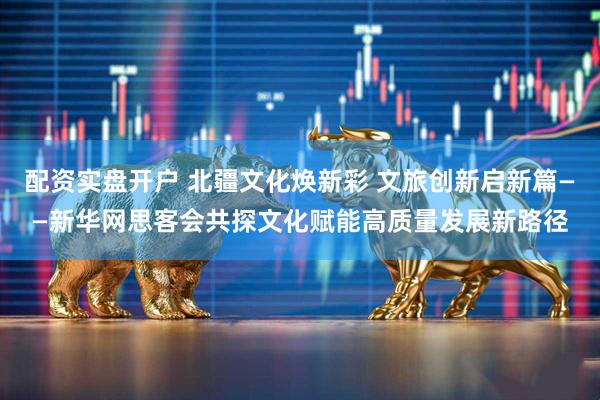 配资实盘开户 北疆文化焕新彩 文旅创新启新篇——新华网思客会共探文化赋能高质量发展新路径