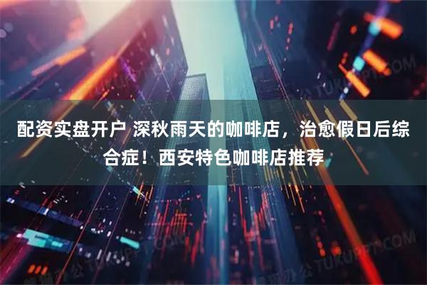 配资实盘开户 深秋雨天的咖啡店，治愈假日后综合症！西安特色咖啡店推荐