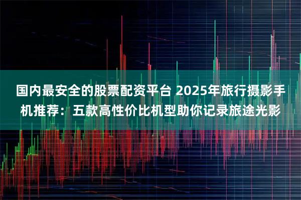 国内最安全的股票配资平台 2025年旅行摄影手机推荐：五款高性价比机型助你记录旅途光影