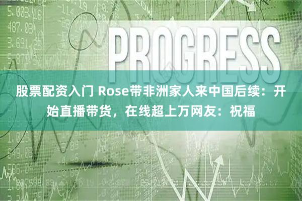 股票配资入门 Rose带非洲家人来中国后续：开始直播带货，在线超上万网友：祝福