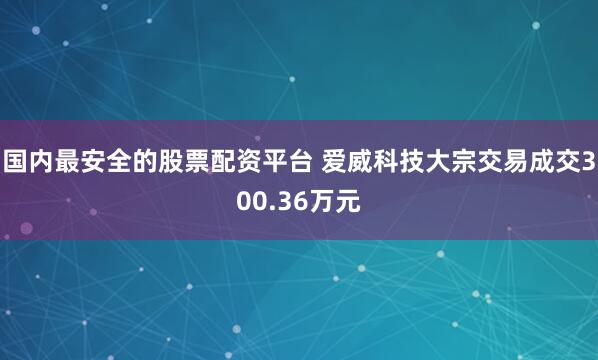 国内最安全的股票配资平台 爱威科技大宗交易成交300.36万元