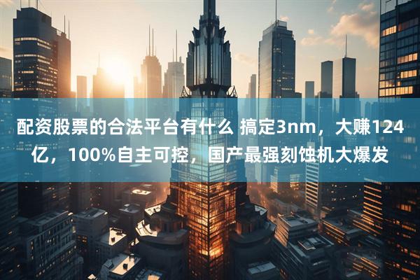 配资股票的合法平台有什么 搞定3nm，大赚124亿，100%自主可控，国产最强刻蚀机大爆发