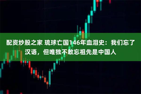 配资炒股之家 琉球亡国146年血泪史：我们忘了汉语，但唯独不敢忘祖先是中国人