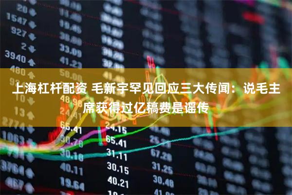 上海杠杆配资 毛新宇罕见回应三大传闻：说毛主席获得过亿稿费是谣传