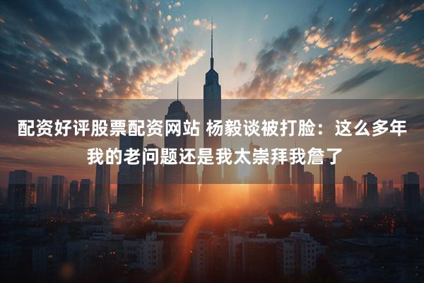 配资好评股票配资网站 杨毅谈被打脸：这么多年 我的老问题还是我太崇拜我詹了