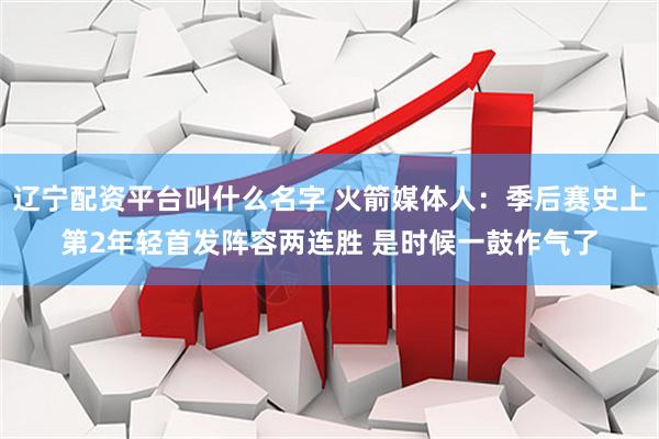 辽宁配资平台叫什么名字 火箭媒体人：季后赛史上第2年轻首发阵容两连胜 是时候一鼓作气了