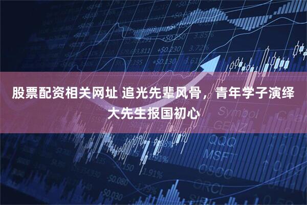 股票配资相关网址 追光先辈风骨，青年学子演绎大先生报国初心
