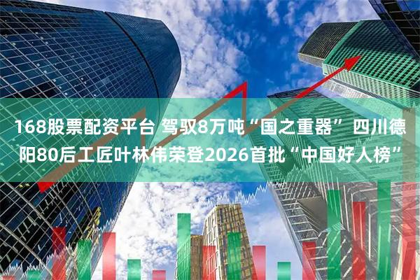 168股票配资平台 驾驭8万吨“国之重器” 四川德阳80后工匠叶林伟荣登2026首批“中国好人榜”