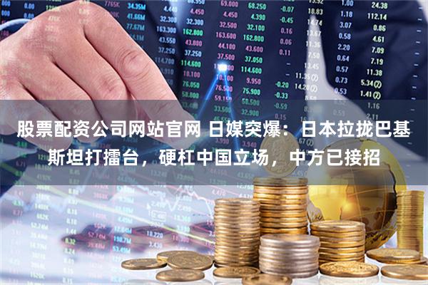 股票配资公司网站官网 日媒突爆：日本拉拢巴基斯坦打擂台，硬杠中国立场，中方已接招