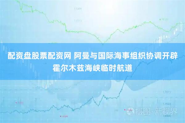 配资盘股票配资网 阿曼与国际海事组织协调开辟霍尔木兹海峡临时航道