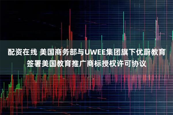 配资在线 美国商务部与UWEE集团旗下优蔚教育签署美国教育推广商标授权许可协议