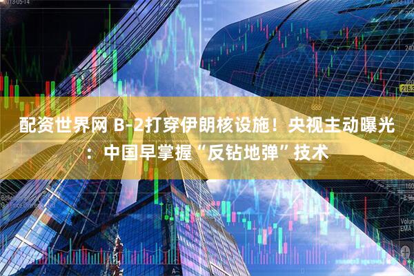 配资世界网 B-2打穿伊朗核设施！央视主动曝光：中国早掌握“反钻地弹”技术