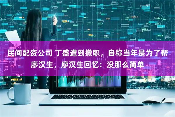 民间配资公司 丁盛遭到撤职，自称当年是为了帮廖汉生，廖汉生回忆：没那么简单