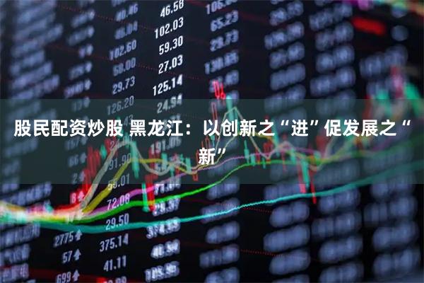 股民配资炒股 黑龙江:以创新之“进”促发展之“新”
