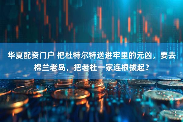 华夏配资门户 把杜特尔特送进牢里的元凶，要去棉兰老岛，把老杜一家连根拔起？