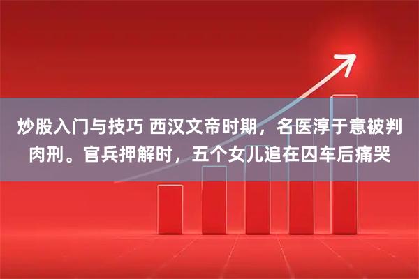 炒股入门与技巧 西汉文帝时期，名医淳于意被判肉刑。官兵押解时，五个女儿追在囚车后痛哭