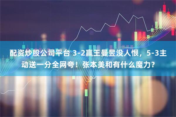 配资炒股公司平台 3-2赢王曼昱没人恨，5-3主动送一分全网夸！张本美和有什么魔力？