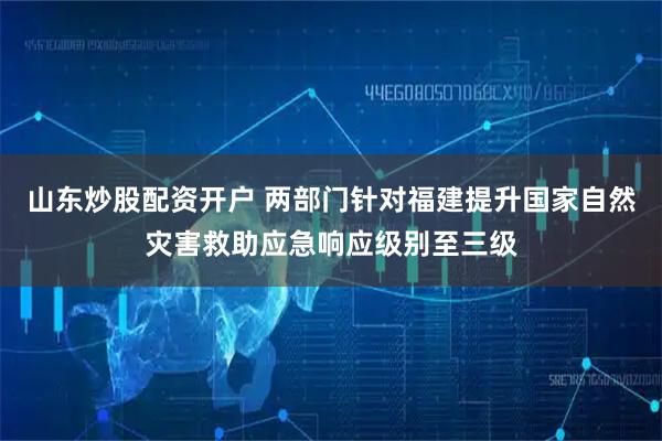 山东炒股配资开户 两部门针对福建提升国家自然灾害救助应急响应级别至三级