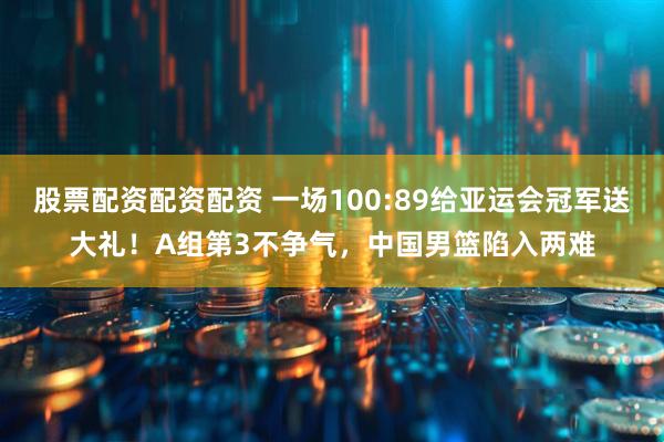 股票配资配资配资 一场100:89给亚运会冠军送大礼！A组第3不争气，中国男篮陷入两难