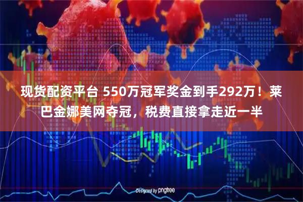 现货配资平台 550万冠军奖金到手292万！莱巴金娜美网夺冠，税费直接拿走近一半