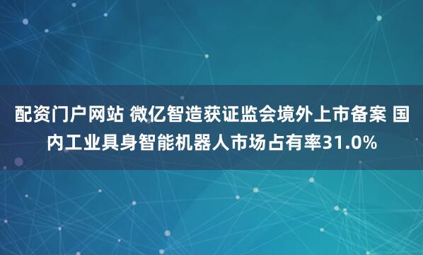 配资门户网站 微亿智造获证监会境外上市备案 国内工业具身智能机器人市场占有率31.0%