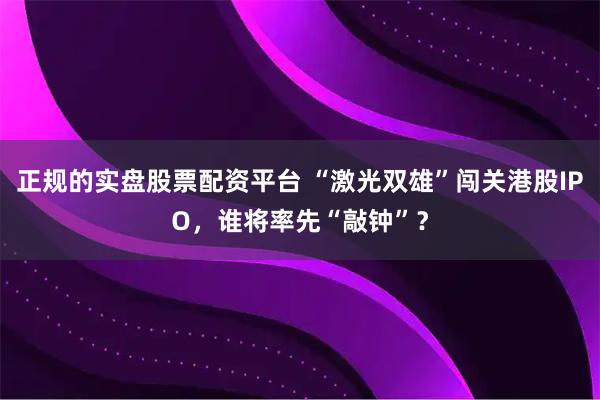正规的实盘股票配资平台 “激光双雄”闯关港股IPO，谁将率先“敲钟”？