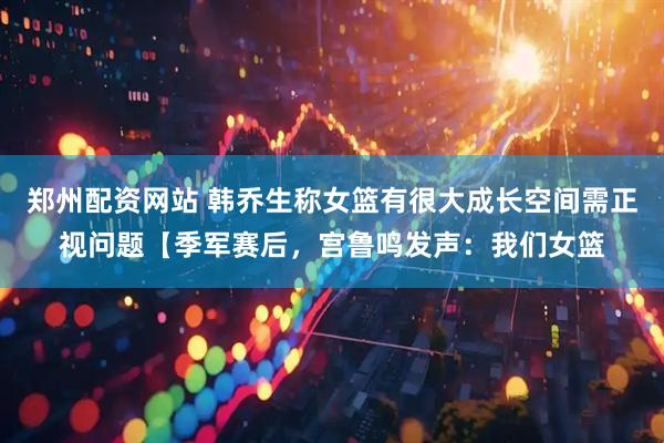郑州配资网站 韩乔生称女篮有很大成长空间需正视问题【季军赛后，宫鲁鸣发声：我们女篮