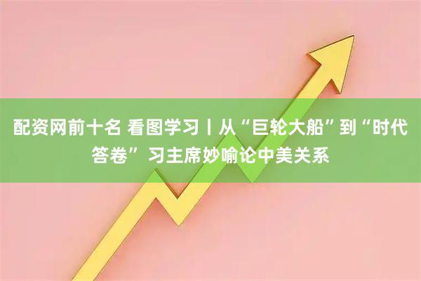 配资网前十名 看图学习丨从“巨轮大船”到“时代答卷” 习主席妙喻论中美关系