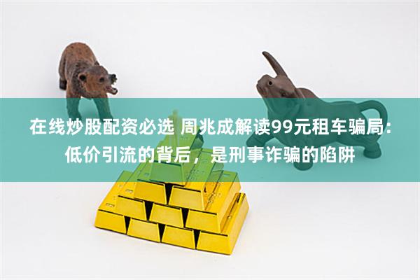 在线炒股配资必选 周兆成解读99元租车骗局：低价引流的背后，是刑事诈骗的陷阱